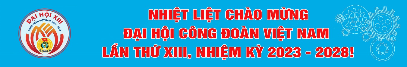 NHIỆT LIỆT CHÀO MỪNG ĐẠI HỘI CÔNG ĐOÀN VIÊT NAM LẦN THỨ XIII, NHIỆM KỲ 2023-2028